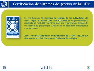 Certificación de sistemas de gestión de la I+D+i


       La certificación de sistemas de gestión de las actividades de
       I+D+i según la Norma UNE 166.002:2006 es el procedimiento
       mediante el cual AIDIT certifica que una organización dispone de
       un sistema de gestión que cumple con los requisitos establecidos
       en esta Norma.


       AIDIT certifica también el cumplimiento de la UNE 166.006 EX
       Gestión de la I+D+i: Sistema de Vigilancia Tecnológica.
 