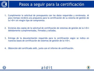 Pasos a seguir para la certificación

1. Cumplimente la solicitud de presupuesto con los datos requeridos y envíenosla. Al
   poco tiempo recibirá una propuesta para la certificación de su sistema de gestión de
   la I+D+i sin ningún tipo de compromiso.


2. Envíenos dos copias de la solicitud de certificación de sistemas de gestión de la I+D+i
   debidamente cumplimentadas, firmadas y selladas.


3. Entrega de la documentación requerida para la certificación según se indica en
   nuestras bases de certificación de sistemas de gestión de la I+D+i.


4. Obtención del certificado aidit, junto con el informe de certificación.
 