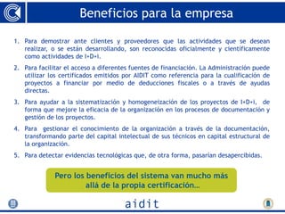 Beneficios para la empresa

1. Para demostrar ante clientes y proveedores que las actividades que se desean
   realizar, o se están desarrollando, son reconocidas oficialmente y científicamente
   como actividades de I+D+i.
2. Para facilitar el acceso a diferentes fuentes de financiación. La Administración puede
   utilizar los certificados emitidos por AIDIT como referencia para la cualificación de
   proyectos a financiar por medio de deducciones fiscales o a través de ayudas
   directas.
3. Para ayudar a la sistematización y homogeneización de los proyectos de I+D+i, de
   forma que mejore la eficacia de la organización en los procesos de documentación y
   gestión de los proyectos.
4. Para gestionar el conocimiento de la organización a través de la documentación,
   transformando parte del capital intelectual de sus técnicos en capital estructural de
   la organización.
5. Para detectar evidencias tecnológicas que, de otra forma, pasarían desapercibidas.


              Pero los beneficios del sistema van mucho más
                       allá de la propia certificación…
 