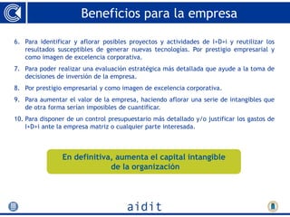 Beneficios para la empresa

6. Para identificar y aflorar posibles proyectos y actividades de I+D+i y reutilizar los
   resultados susceptibles de generar nuevas tecnologías. Por prestigio empresarial y
   como imagen de excelencia corporativa.
7. Para poder realizar una evaluación estratégica más detallada que ayude a la toma de
   decisiones de inversión de la empresa.
8. Por prestigio empresarial y como imagen de excelencia corporativa.
9. Para aumentar el valor de la empresa, haciendo aflorar una serie de intangibles que
   de otra forma serían imposibles de cuantificar.
10. Para disponer de un control presupuestario más detallado y/o justificar los gastos de
    I+D+i ante la empresa matriz o cualquier parte interesada.



                En definitiva, aumenta el capital intangible
                             de la organización
 