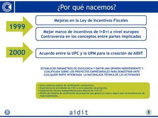 ¿Por qué nacemos?
                      Mejoras en la Ley de Incentivos Fiscales
1999
          Mejor marco de incentivos de I+D+i a nivel europeo
         Controversia en los conceptos entre partes implicadas



2000
2000    Acuerdo entre la UPC y la UPM para la creación de AIDIT


         ESTABLECER PARÁMETROS DE EXCELENCIA Y EMITIR UNA OPINIÓN INDEPENDIENTE Y
           CUALIFICADA SOBRE LOS PROYECTOS EMPRESARIALES PARA DEMOSTRAR ANTE
           CUALQUIER PARTE INTERESADA LA NATURALEZA TÉCNICA DE LAS ACTIVIDADES


        Única empresa pública de certificación universitaria.
        Experiencia en actividades de I+D+i y en evaluación de proyectos.
        Capacitación técnica independiente para diferenciar I+D e IT.
        Diseño del sistema de certificación de proyectos que genera un marco seguro para la transferencia de
         responsabilidades.
 