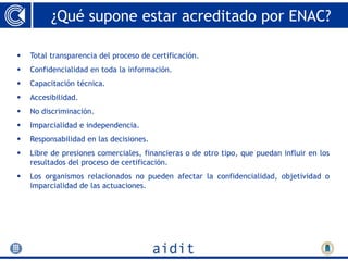 ¿Qué supone estar acreditado por ENAC?

   Total transparencia del proceso de certificación.
   Confidencialidad en toda la información.
   Capacitación técnica.
   Accesibilidad.
   No discriminación.
   Imparcialidad e independencia.
   Responsabilidad en las decisiones.
   Libre de presiones comerciales, financieras o de otro tipo, que puedan influir en los
    resultados del proceso de certificación.
   Los organismos relacionados no pueden afectar la confidencialidad, objetividad o
    imparcialidad de las actuaciones.
 