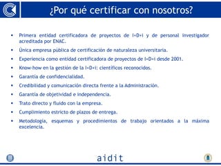 ¿Por qué certificar con nosotros?

   Primera entidad certificadora de proyectos de I+D+i y de personal investigador
    acreditada por ENAC.
   Única empresa pública de certificación de naturaleza universitaria.
   Experiencia como entidad certificadora de proyectos de I+D+i desde 2001.
   Know-how en la gestión de la I+D+i: científicos reconocidos.
   Garantía de confidencialidad.
   Credibilidad y comunicación directa frente a la Administración.
   Garantía de objetividad e independencia.
   Trato directo y fluido con la empresa.
   Cumplimiento estricto de plazos de entrega.
   Metodología, esquemas y procedimientos de trabajo orientados a la máxima
    excelencia.
 