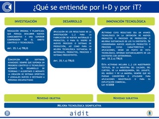 ¿Qué se entiende por I+D y por iT?
       INVESTIGACIÓN                                 DESARROLLO                             INNOVACIÓN TECNOLÓGICA

INDAGACIÓN   ORIGINAL Y PLANIFICADA         APLICACIÓN   DE LOS RESULTADOS DE LA        ACTIVIDAD    CUYO       RESULTADO      SEA   UN    AVANCE
QUE   PERSIGA      DESCUBRIR    NUEVOS      INVESTIGACIÓN         (…)     PARA     LA   TECNOLÓGICO        EN   LA   OBTENCIÓN       DE    NUEVOS
CONOCIMIENTOS      Y    UNA    SUPERIOR     FABRICACIÓN DE NUEVOS MATERIALES O          PRODUCTOS      O    PROCESOS      DE    PRODUCCIÓN     O
COMPRENSIÓN        EN     EL     ÁMBITO     PRODUCTOS, O PARA EL DISEÑO DE              MEJORAS SUSTANCIALES DE LOS YA EXISTENTES.             SE
CIENTÍFICO Y TECNOLÓGICO.                   NUEVOS   PROCESOS       O   SISTEMAS   DE   CONSIDERARÁN NUEVOS AQUELLOS PRODUCTOS O
                                            PRODUCCIÓN,     ASÍ    COMO    PARA    LA   PROCESOS        CUYAS         CARACTERÍSTICAS          O
ART. 35.1.A) TRLIS                          MEJORA TECNOLÓGICA SUSTANCIAL DE            APLICACIONES,      DESDE     UN     PUNTO     DE    VISTA
                                            MATERIALES, PRODUCTOS, PROCESOS Y           TECNOLÓGICO, DIFIERAN SUSTANCIALMENTE DE LAS
                                            SISTEMAS PREEXISTENTES.                     EXISTENTES CON ANTERIORIDAD.
CONCEPCIÓN      DE             SOFTWARE                                                 ART. 35.2.A) TRLIS
                                            ART. 35.1.A) TRLIS
AVANZADO: SIEMPRE QUE      SUPONGA UN
PROGRESO CIENTÍFICO O TECNOLÓGICO                                                       ESTA   ACTIVIDAD INCLUIRÁ      (…)     LOS MUESTRARIOS
MEDIANTE      EL       DESARROLLO    DE                                                 TEXTILES, DE LA INDUSTRIA DEL CALZADO, DEL
TEOREMAS Y ALGORITMOS O MEDIANTE                                                        CURTIDO, DE LA MARROQUINERÍA, DEL JUGUETE,
LA CREACIÓN DE SISTEMAS OPERTIVOS                                                       DEL MUEBLE Y DE LA MADERA, SIEMPRE QUE NO
Y LENGUAJES NUEVOS O DESTINADO A                                                        PUEDAN      CONVERTIRSE       O      UTILIZARSE      PARA
PERSONAS DISCAPACITADAS                                                                 APLICACIONES        INDUSTRIALES        O    PARA      SU
                                                                                        EXPLOTACIÓN COMERCIAL.
                                                                                        LEY 4/2008




                                NOVEDAD   OBJETIVA                                                   NOVEDAD         SUBJETIVA


                                               MEJORA TECNOLÓGICA SIGNIFICATIVA
 
