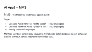 AI Apa? – MMS
MMS: The Massively Multilingual Speech (MMS)
Tugas:
● Generate Audio from Text (text to speech – 1100 languages)
● Generate Text from Audio (speech to text – 1100 languages)
● Identify over 4000 languages
Manfaat: Membuat content baru khususnya format audio dalam berbagai macam bahasa di
di dunia termasuk bahasa Indonesia dan bahasa suku.
 