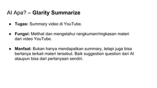 AI Apa? – Glarity Summarize
● Tugas: Summary video di YouTube.
● Fungsi: Melihat dan mengetahui rangkuman/ringkasan materi
dari video YouTube.
● Manfaat: Bukan hanya mendapatkan summary, tetapi juga bisa
bertanya terkait materi tersebut. Baik suggestion question dari AI
ataupun bisa dari pertanyaan sendiri.
 