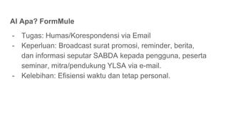 AI Apa? FormMule
- Tugas: Humas/Korespondensi via Email
- Keperluan: Broadcast surat promosi, reminder, berita,
dan informasi seputar SABDA kepada pengguna, peserta
seminar, mitra/pendukung YLSA via e-mail.
- Kelebihan: Efisiensi waktu dan tetap personal.
 