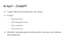 AI Apa? – ChatGPT
● Tugas: Menolong programmer utk coding
● Fungsi:
○ Code generation
○ Code debugging/review,
○ Code completion
○ Code conversion
● Manfaat: mempercepat/menolong dalam menulis code (bahasa
pemrograman).
 
