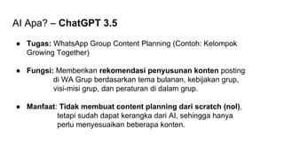 AI Apa? – ChatGPT 3.5
● Tugas: WhatsApp Group Content Planning (Contoh: Kelompok
Growing Together)
● Fungsi: Memberikan rekomendasi penyusunan konten posting
di WA Grup berdasarkan tema bulanan, kebijakan grup,
visi-misi grup, dan peraturan di dalam grup.
● Manfaat: Tidak membuat content planning dari scratch (nol),
tetapi sudah dapat kerangka dari AI, sehingga hanya
perlu menyesuaikan beberapa konten.
 