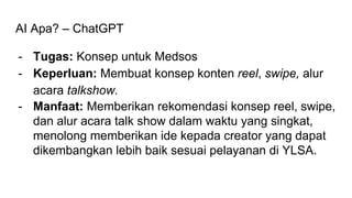 AI Apa? – ChatGPT
- Tugas: Konsep untuk Medsos
- Keperluan: Membuat konsep konten reel, swipe, alur
acara talkshow.
- Manfaat: Memberikan rekomendasi konsep reel, swipe,
dan alur acara talk show dalam waktu yang singkat,
menolong memberikan ide kepada creator yang dapat
dikembangkan lebih baik sesuai pelayanan di YLSA.
 