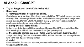 AI Apa? – ChatGPT
- Tugas: Pengaturan untuk Kelas-Kelas MLC
- Keperluan:
a. Merangkum hasil diskusi kelas online.
Chat diskusi yang panjang, dibersihkan, dan pakai ChatGPT untuk merangkumnya.
Biasanya Tim Live menghabiskan waktu 1-2 hari untuk menyelesaikan rangkuman
secara manual. Dengan ChatGPT, saat ini bisa 2-3 jam menyelesaikan seluruh
rangkuman kelas diskusi yang sudah dibersihkan.
b. Rekap evaluasi kelas diskusi.
Setiap kelas diskusi memiliki form evaluasi. Dengan ChatGPT, memudahkan Tim
Live merekapitulasi hasil dari semua evaluasi (per pertanyaan).
c. Mencari ide caption promosi (Kelas Online, Seminar, Training, dll..)
Sangat menolong Tim Live untuk mencari ide, kalimat mentah, dan berbagai kata-
kata yang bisa dipakai untuk promosi.
d. Modul
mempermudah tim mencari ide awal, memperbaiki modul, mencari kata-kata kunci
yang paling efektif, dsb..
 