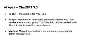 AI Apa? – ChatGPT 3.5
● Tugas: Timestamp video YouTube.
● Fungsi: Memberikan timestamp dari video-video di YouTube
berdasarkan transkrip dari YouTube, lalu diolah kembali oleh
AI untuk dijadikan outline pembahasan.
● Manfaat: Menjadi acuan dalam menentukan chapters/parts
dalam sebuah video.
 