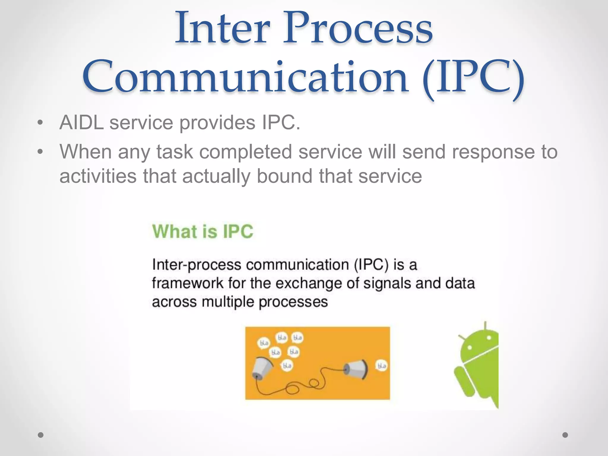 Inter Process
Communication (IPC)
• AIDL service provides IPC.
• When any task completed service will send response to
activities that actually bound that service
 