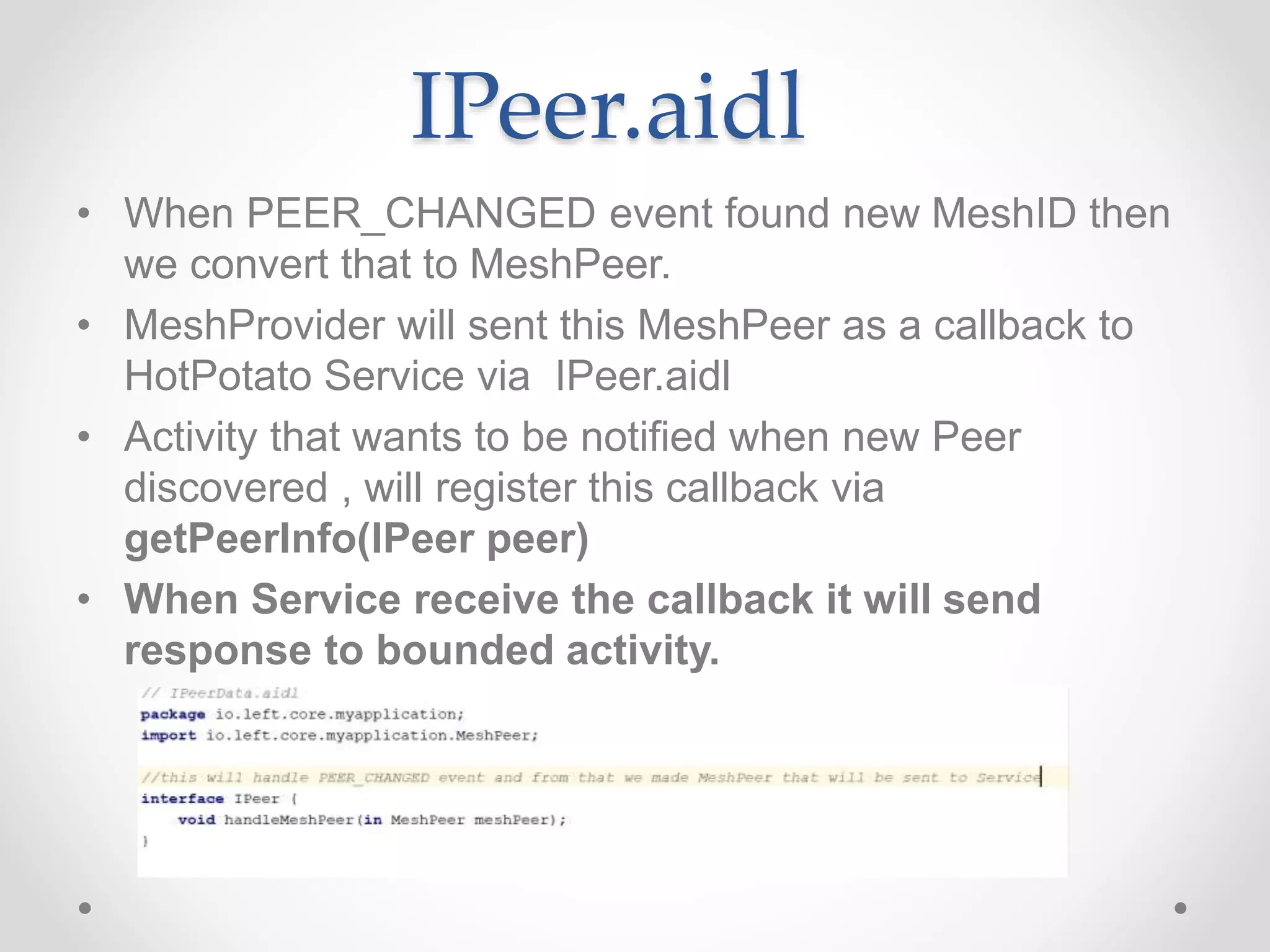 IPeer.aidl
• When PEER_CHANGED event found new MeshID then
we convert that to MeshPeer.
• MeshProvider will sent this MeshPeer as a callback to
HotPotato Service via IPeer.aidl
• Activity that wants to be notified when new Peer
discovered , will register this callback via
getPeerInfo(IPeer peer)
• When Service receive the callback it will send
response to bounded activity.
 