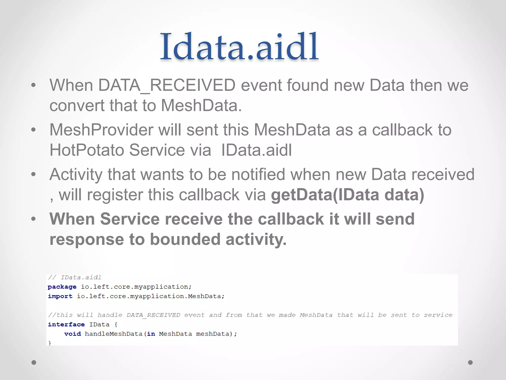 Idata.aidl
• When DATA_RECEIVED event found new Data then we
convert that to MeshData.
• MeshProvider will sent this MeshData as a callback to
HotPotato Service via IData.aidl
• Activity that wants to be notified when new Data received
, will register this callback via getData(IData data)
• When Service receive the callback it will send
response to bounded activity.
 