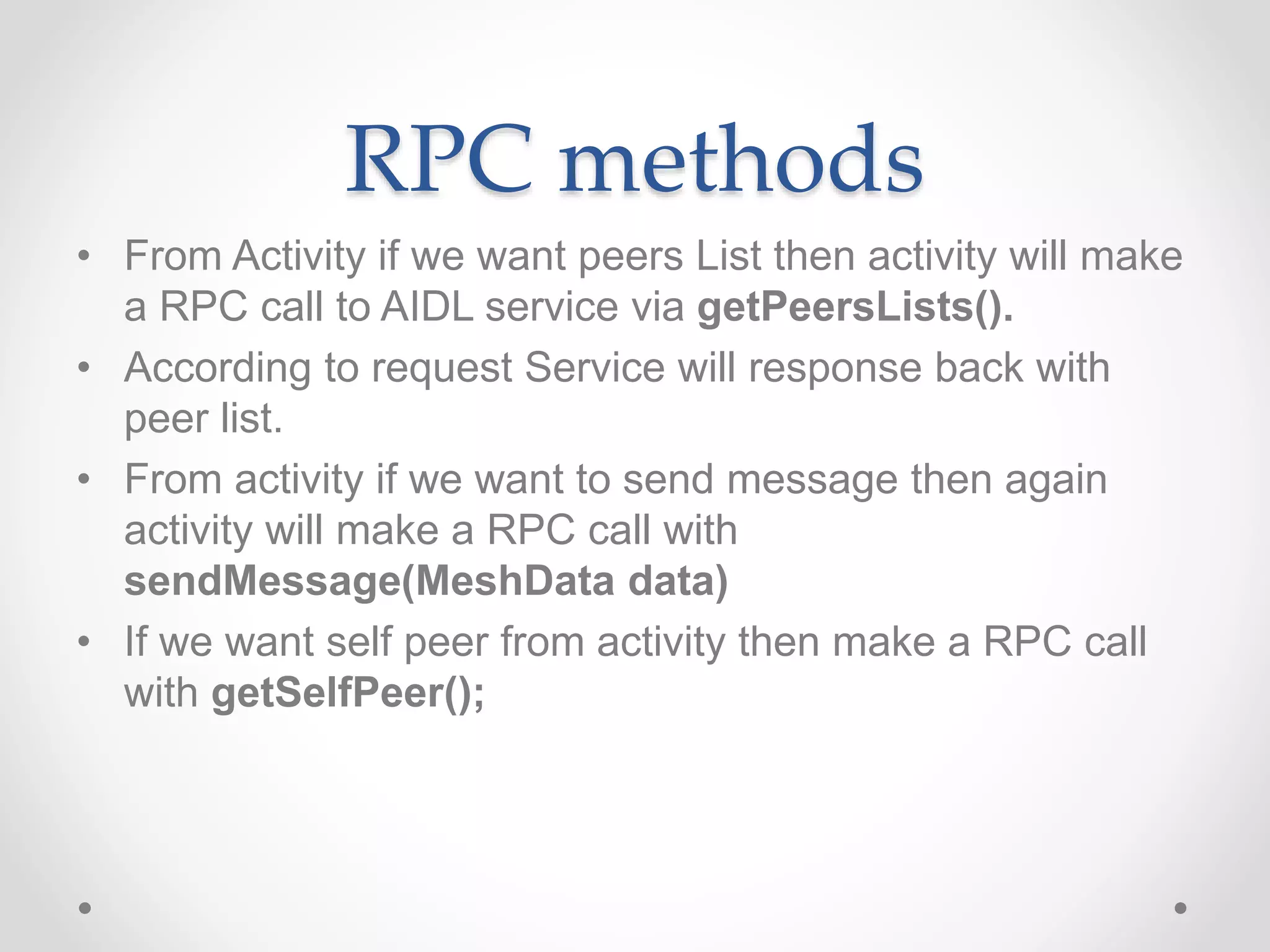 RPC methods
• From Activity if we want peers List then activity will make
a RPC call to AIDL service via getPeersLists().
• According to request Service will response back with
peer list.
• From activity if we want to send message then again
activity will make a RPC call with
sendMessage(MeshData data)
• If we want self peer from activity then make a RPC call
with getSelfPeer();
 