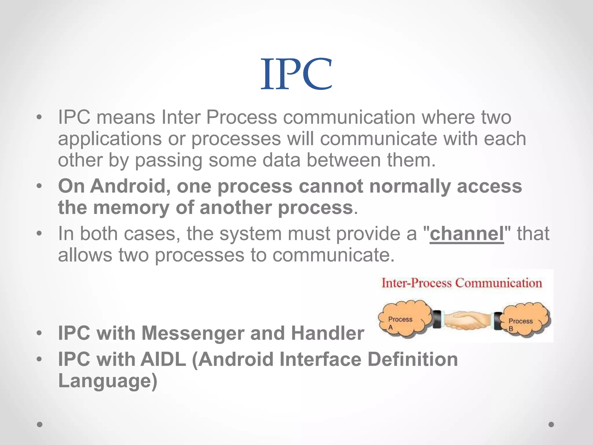 IPC
• IPC means Inter Process communication where two
applications or processes will communicate with each
other by passing some data between them.
• On Android, one process cannot normally access
the memory of another process.
• In both cases, the system must provide a "channel" that
allows two processes to communicate.
• IPC with Messenger and Handler
• IPC with AIDL (Android Interface Definition
Language)
 