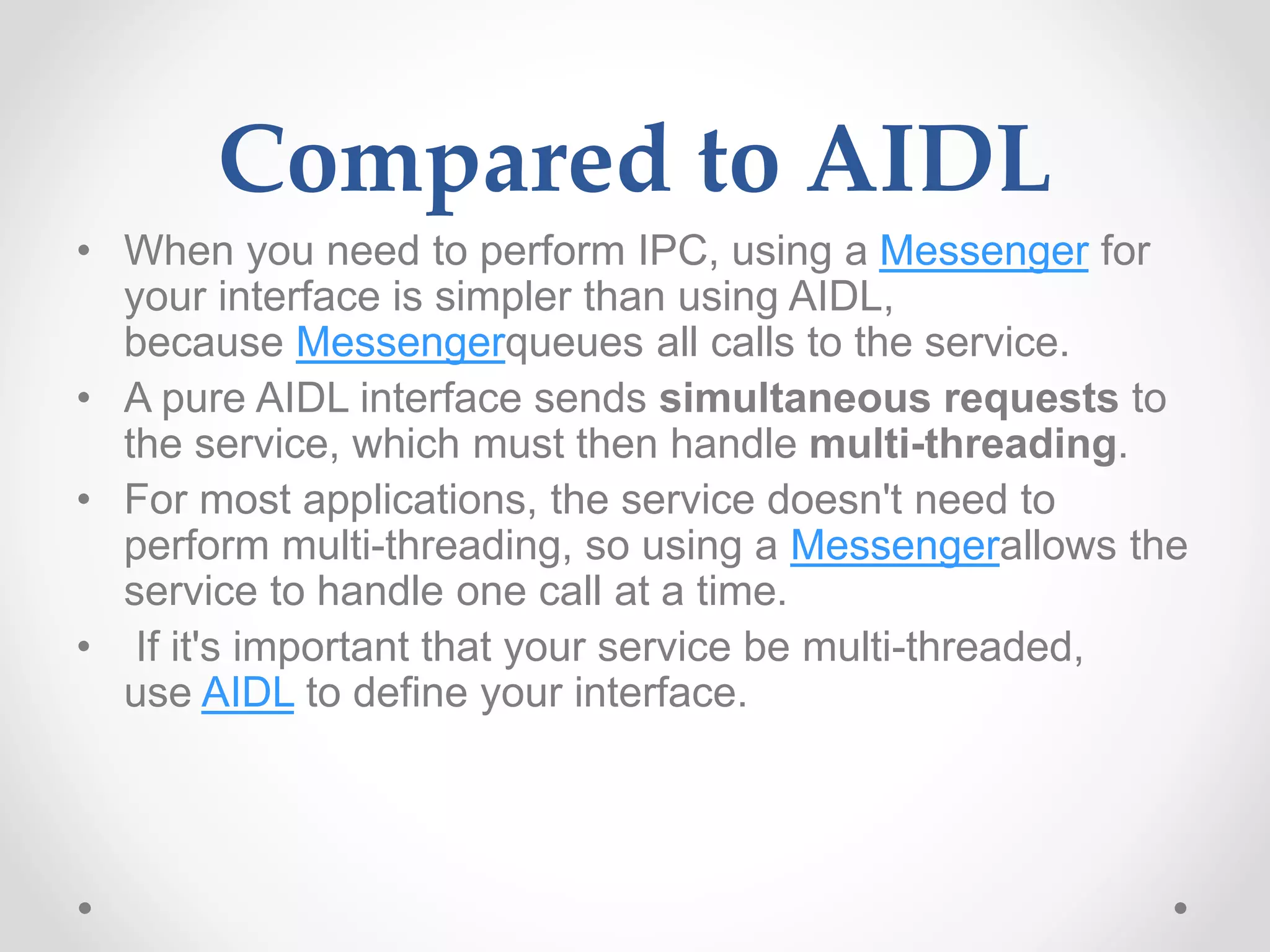 Compared to AIDL
• When you need to perform IPC, using a Messenger for
your interface is simpler than using AIDL,
because Messengerqueues all calls to the service.
• A pure AIDL interface sends simultaneous requests to
the service, which must then handle multi-threading.
• For most applications, the service doesn't need to
perform multi-threading, so using a Messengerallows the
service to handle one call at a time.
• If it's important that your service be multi-threaded,
use AIDL to define your interface.
 