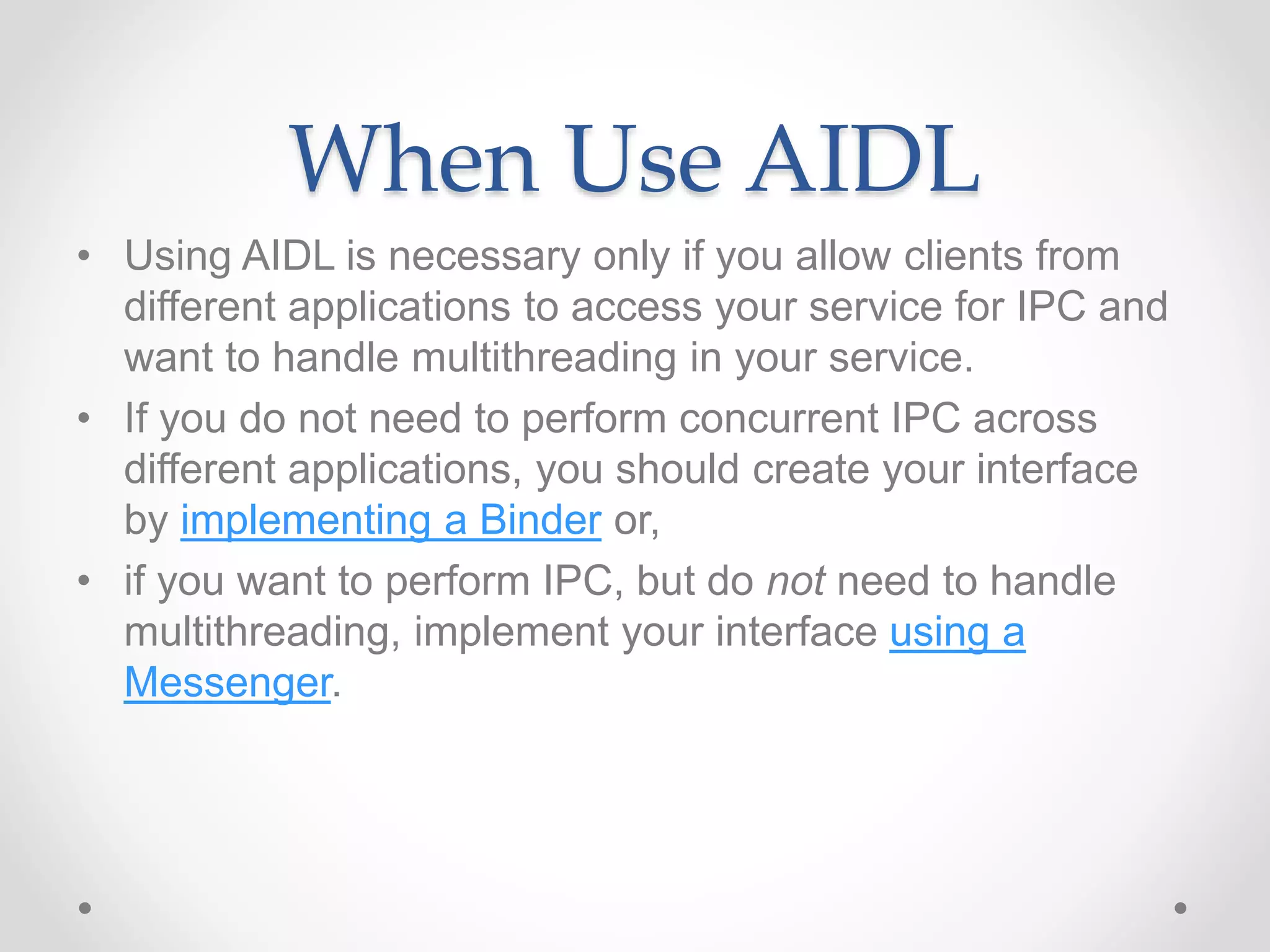 When Use AIDL
• Using AIDL is necessary only if you allow clients from
different applications to access your service for IPC and
want to handle multithreading in your service.
• If you do not need to perform concurrent IPC across
different applications, you should create your interface
by implementing a Binder or,
• if you want to perform IPC, but do not need to handle
multithreading, implement your interface using a
Messenger.
 