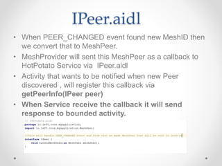 IPeer.aidl
• When PEER_CHANGED event found new MeshID then
we convert that to MeshPeer.
• MeshProvider will sent this MeshPeer as a callback to
HotPotato Service via IPeer.aidl
• Activity that wants to be notified when new Peer
discovered , will register this callback via
getPeerInfo(IPeer peer)
• When Service receive the callback it will send
response to bounded activity.
 