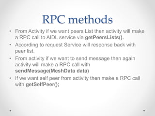 RPC methods
• From Activity if we want peers List then activity will make
a RPC call to AIDL service via getPeersLists().
• According to request Service will response back with
peer list.
• From activity if we want to send message then again
activity will make a RPC call with
sendMessage(MeshData data)
• If we want self peer from activity then make a RPC call
with getSelfPeer();
 
