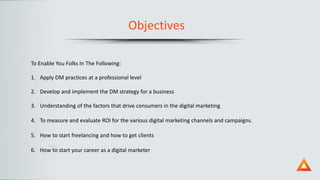 Objectives
To Enable You Folks In The Following:
1. Apply DM practices at a professional level
2. Develop and implement the DM strategy for a business
3. Understanding of the factors that drive consumers in the digital marketing
4. To measure and evaluate ROI for the various digital marketing channels and campaigns.
5. How to start freelancing and how to get clients
6. How to start your career as a digital marketer
 