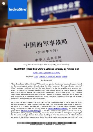 Image Attribute: China Defense White Paper, 2015, / Source: China Daily
FEATURED | Decoding China's Defense Strategy by Amrita Jash
AMRITA JASH 12/22/2015 12:43:00 PM
Keywords: China , Featured , Greater Asia , Kindle , Military
By Amrita Jash
“Does China has a Military Strategy?” This pertinent question has been a longstanding query based
on China’s ambiguous posture in delineating its military approach. The unpredictable nature of
China’s strategic intentions has been the core factor in raising the suspicion and concerns over
China’s military actions- raising the red alarms of ‘China threat’. Given this opacity, decoding China’s
military strategy has become the quandary of global politics. In this view, China’s 2015 Defense
White Paper does layout the blueprint of China’s military motivations. Therefore, in this regard, to
gain a perspective in calculating China’s next move, it becomes imperative to decode the strategic
rational of China’s proclaimed ‘Military Strategy’.
On 26 May, the State Council Information Office of the People’s Republic of China issued the latest
Defense White Paper. Being ninth in the order since 1998, this defense paper marks a significant
departure from its eight predecessors, in terms of adopting a concrete policy framework. Unlike
being conceptualized under the existing norm of “China’s National Defense”, the current white
paper titled “China’s Military Strategy”, is the first Chinese white paper which is exclusively
premised on military strategy and thereby, provides a blueprint of China’s strategic military thought
to the world at large. Rather than solely building on the old framework of ‘China’s threat
perceptions’, the 2015 military doctrine, first of its kind, does give some transparency to China’s long
 