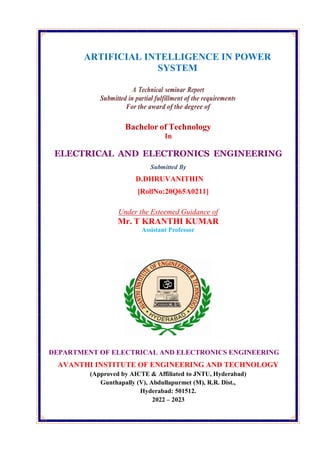 ARTIFICIAL INTELLIGENCE IN POWER
SYSTEM
A Technical seminar Report
Submitted in partial fulfillment of the requirements
For the award of the degree of
Bachelor of Technology
In
ELECTRICAL AND ELECTRONICS ENGINEERING
Submitted By
D.DHRUVANITHIN
[RollNo:20Q65A0211]
Under the Esteemed Guidance of
Mr. T KRANTHI KUMAR
Assistant Professor
DEPARTMENT OF ELECTRICAL AND ELECTRONICS ENGINEERING
AVANTHI INSTITUTE OF ENGINEERING AND TECHNOLOGY
(Approved by AICTE & Affiliated to JNTU, Hyderabad)
Gunthapally (V), Abdullapurmet (M), R.R. Dist.,
Hyderabad: 501512.
2022 – 2023
 