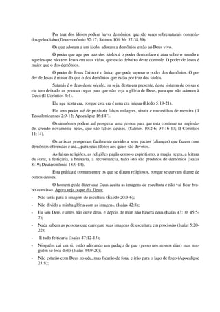 Por traz dos ídolos podem haver demônios, que são seres sobrenaturais controla-
dos pelo diabo (Deuteronômio 32:17; Salmos 106:36; 37-38,39).
Os que adoram a um ídolo, adoram a demônios e não ao Deus vivo.
O poder que age por traz dos ídolos é o poder demoníaco e atua sobre o mundo e
aqueles que não tem Jesus em suas vidas, que estão debaixo deste controle. O poder de Jesus é
maior que o dos demônios.
O poder de Jesus Cristo é o único que pode superar o poder dos demônios. O po-
der de Jesus é maior do que o dos demônios que estão por traz dos ídolos.
Satanás é o deus deste século, ou seja, desta era presente, deste sistema de coisas e
ele tem deixado as pessoas cegas para que não veja a glória de Deus, para que não adorem à
Deus (II Coríntios 4:4).
Ele age nesta era, porque esta era é uma era iníqua (I João 5:19-21).
Ele tem poder até de produzir falsos milagres, sinais e maravilhas de mentira (II
Tessalonicenses 2:9-12; Apocalipse 16:14").
Os demônios podem até prosperar uma pessoa para que esta continue na impieda-
de, crendo novamente neles, que são falsos deuses. (Salmos 10:2-6; 37:16-17; II Coríntios
11:14).
Os artistas prosperam facilmente devido a seus pactos (alianças) que fazem com
demônios oferendas e até.., para seus ídolos aos quais são devotos.
As falsas religiões, as religiões pagãs como o espiritismo, a magia negra, a leitura
da sorte, a feitiçaria, a bruxaria, a necromancia, tudo isto são produtos de demônios (Isaías
8:19; Deuteronômio 18:9-14).
Esta prática é comum entre os que se dizem religiosos, porque se curvam diante de
outros deuses.
O homem pode dizer que Deus aceita as imagens de escultura e não vai ficar bra-
bo com isso. Agora veja o que diz Deus:
- Não terás para ti imagem de escultura (Êxodo 20:3-6);
- Não divido a minha glória com as imagens. (Isaías 42:8);
- Eu sou Deus e antes não ouve deus, e depois de mim não haverá deus (Isaías 43:10; 45:5-
7);
- Nada sabem as pessoas que carregam suas imagens de escultura em procissão (Isaías 5:20-
22);
- É tudo feitiçaria (Isaías 47:12-15);
- Ninguém cai em si, estão adorando um pedaço de pau (gesso nos nossos dias) mas nin-
guém se toca disto (Isaías 44:9-20);
- Não estarão com Deus no céu, mas ficarão de fora, e irão para o lago de fogo (Apocalipse
21:8);
 