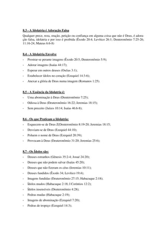 8.3 - A Idolatria é Adoração Falsa
Qualquer prece, reza, oração, petição ou confiança em alguma coisa que não é Deus, é adora-
ção falsa, idolatria e por isso é proibida (Êxodo 20:4; Levítico 26:1; Deuteronômio 7:25-26;
11:16-24; Mateus 6:6-8)
8.4 - A Idolatria Envolve
- Prostrar-se perante imagens (Êxodo 20:5; Deuteronômio 5:9);
- Adorar imagens (Isaías 44:17);
- Esperar em outros deuses (Oséias 3:1);
- Estabelecer ídolos no coração (Ezequiel 14:3-6);
- Anexar a glória de Deus numa imagem (Romanos 1:25).
8.5 - A Essência da Idolatria é:
- Uma abominação à Deus (Deuteronômio 7:25);
- Odiosa à Deus (Deuteronômio 16:22; Jeremias 18:15);
- Sem preceito (Juízes 10:14; Isaías 46:6-8);
8.6 - Os que Praticam a Idolatria:
- Esquecem-se de Deus Z(Deuteronômio 8:19-20; Jeremias 18:15;
- Desviam-se de Deus (Ezequiel 44:10);
- Poluem o nome de Deus (Ezequiel 20:39);
- Provocam à Deus (Deuteronômio 31:20; Jeremias 25:6);
8.7 - Os Ídolos são:
- Deuses estranhos (Gênesis 35:2-4; Josué 24:20);
- Deuses que não podem salvar (Isaías 45:20);
- Deuses que não fizeram os céus (Jeremias 10:11);
- Deuses fundidos (Êxodo 34; Levítico 19:4);
- Imagens fundidas (Deuteronômio 27:15; Habacuque 2:18);
- Ídolos mudos (Habacuque 2:18; I Coríntios 12:2);
- Ídolos insensíveis (Deuteronômio 4:28);
- Pedras mudas (Habacuque 2:19);
- Imagens de abominação (Ezequiel 7:20);
- Pedras de tropeço (Ezequiel 14:3);
 