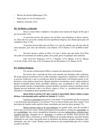 - Mestres de mentira (Habacuque 2:18);
- Nada (Isaías 41:24; I Coríntios 8:4);
- Indefesos (Jeremias 10:5).
8.8 - Os Ídolos e a Salvação
Deus é o único Deus verdadeiro e há apenas uma maneira de chagar até Ele que é
por Jesus (João 14:6).
A conversão envolve não apenas crer em Deus, mas abandonar os deuses anterio-
res. Deus não leva em conta o tempo da nossa ignorância religiosa, mas chama agora para a fé
verdadeira (Atos 17:30).
As pessoas devem olhar para um Deus vivo, que faz sentido, que não seja obra de
mãos humanos, pois estes são inferiores a nós (Salmos 115:4 (Salmos 113:4 na Bíblia Católi-
ca).
Devemos buscar e adorar ao Deus vivo que é eterno, que não muda. Esse Deus
não pode ser encontrado em madeira, pedra, ouro, prata, gesso ou qualquer outro material.
João 16:23-24; Filipenses 2:9-11; I Timóteo 2:5-6; Mateus 5:11-12; Mateus
12:43-45; I João 3:8-9; Atos 3:19; I Coríntios 6;9-10; II Coríntios 5:17; Mateus 24;35.
8.9 - Práticas Perigosas
Um sucinto esclarecimento bíblico a respeito da superstição e da feitiçaria.
Em nossos dias o mercado de livros está saturado com literatura sobre ocultismo.
De modo especial encontramos livros sobre astrologia, magnetismo, espiritismo e vidência. Se
as pessoas soubessem o que se esconde por detrás da superstição e da feitiçaria jamais se de-
dicariam a estas práticas perniciosas. Quanta ignorância encontramos neste campo perigoso!
Quanta leviandade diante destas atividades satânicas, que, escondendo-se sob o manto de
prestar grandes auxílios à humanidade, arrastam famílias e gerações inteiras à perdição eterna.
Quantas pessoas poderiam voltar a ser felizes, alegres e livres, se reconhecessem que o seu
infortúnio é conseqüência desta ignorância leviana!
Quem fecha as portas à fé, abre a janela à superstição. Quem rejeita os anjos
divinos, é atormentado pelos espíritos de Satanás (E. Geibel).
Você foi à cartomante para prever o seu futuro? Você permitiu que lhe revelassem
o seu horóscopo para pesquisar o seu destino? Você se deixou benzer para ficar curado? Você
participou de reuniões onde espíritos foram consultados por meio de mesas girantes? Tc...
Muitos pensam tratar-se de uma bobagem em grande estilo, riem do ocorrido e
dizem não crer em tais cousas. Outros participaram destas práticas, ocultas por curiosidade, ou
por sociabilidade, mas como conseqüência tornaram-se pessoas melancólicas, sofreram esgo-
tamentos nervosos, chegando até ao desespero e à tentativa de suicídio. Estas pessoas não
sabem, porém. Que o ocultismos as colocou debaixo de um poder perigoso, que pode destruir
totalmente as suas vidas e que pode trazer os infortúnios de doenças, pecados, desgraças, ódio,
obstinação, sim, até o crime. Sempre, porém, denota-se uma incapacidade para crer e confiar
na palavra de Deus.
 