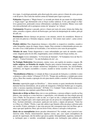 tivo signo. A astrologia pretende, pela observação dos astros, prever o futuro de certos pessoas
e até de povos. Ela é uma das maiores armas de Satanás para cegar as pessoas.
Feitiçarias: Enquanto a "Magia branca" se esconde por detrás de um manto de religiosidade,
a "magia negro" age abertamente com as forças ocultas satânicas. E isto, para atingir os obje-
tivos gananciosos, praticando cousas sobrenaturais e prodígios da mentira. Muitas vezes tudo
isto está acobertado sob os pomposos nomes de "pesquisa" ou "ciência".
Cartomancia: Pesquisar o passado, prever o futuro por meio de castas, leitura das linhas das
mãos, consulta a ciganos, através de horóscopos, por meio da interpretação de sonhos, pelo pó
de café, etc.
Benzimentos: Benzer doenças em pessoas e em animais, através de curandeiros. Benzer-se
por meio de palavras e fórmulas mágicas, usando os "três nomes mais santos", cartas corren-
tes, etc.
Pêndulo sidérico: Para diagnosticar doenças e descobrir os respectivos remédios, usando-o
sobre fotografias, peças de roupas, lenços, mapas. Para constatar se determinadas pessoas ain-
da estão vivas e onde podem ser localizadas, e isto inclusive com varas de pessegueiro.
Métodos de cura: Tentar diagnosticar e curar enfermidades por meio de métodos ocultos
como: diagnose pela íris do olho, magnetopatia, curar à distância por forças ocultas, etc.
Magia negra: Livros intitulados: "A Clavícula de Salomão", "O Verdadeiro livro de São Ci-
priano", "Cartas Correntes", "As sete fechaduras do céu", etc.
Na Teologia Modernista: Encontramos, muitas vezes, um espírito de mentira e engano. O-
rações mágicas, ou fórmulas de oração. Orações para estancar hemorragias, apagar incên-
dios, orações unidas com atitudes misteriosas (despachos) à meia-noite, nas encruzilhadas,
cemitérios, em lugares escondidos e escuros, usando-se nestas ocasiões em vão o nome de
Deus.
"Desobediência à Palavra e à vontade de Deus é um pecado de feitiçaria e a rebelião é como
a idolatria e culto a ídolos" (I Samuel 15:22-23). "Porque não acolheram a verdade para serem
salvos, Deus lhes manda a operação do erro para darem crédito a mentira" (II Tessalonicenses
2:10-11).
Heresias: superstições pagãs ou filosóficas "... falsos mestres os quais introduzirão dissimula-
damente heresias destruidoras, até ao ponto de renegarem o Soberano Senhor que os resgatou,
sobre si mesmos repentina destruição." (II Pedro 2:1). Cuidado! Todos afirmam terem a ver-
dadeira doutrina, mas rejeitam a pura Palavra de Deus.
Quem não se dirige ao Deus vivo, com os seus problemas, e procura refúgio e auxílio na Sua
palavra, mas entrega-se a estas heresias e superstições, está entrando em uma relação pessoal
com o Diabo. Se esta pessoa o sabe ou não, se o quer ou não, a relação está estabelecida. É
lógico que ninguém quer, nem sequer pensa que seu ato possa ter conseqüências tão catastró-
ficas. Aceitam entretanto, com prazer, ajuda por este meios, e alguns até pensam: "Tanto faz
se é Deus ou o Diabo." Porém, o que não sabem é que Satanás cobra um preço caríssimo pelo
sue auxílio. O pior, entretanto, é, que estas pessoas não conseguem mais crer em Deus, que as
ama e que quer ajudá-las; Deus, que em Jesus Cristo, oferece a salvação a toda pessoa.
Quais são as conseqüências destes pecados abomináveis? Na verdade, nem é possível enu-
merá-las todas. Porém, mencionaremos algumas cousas, que, caso sejam conseqüência do
pecado de superstição, não há médico que possa ajudar: Intranqüilidade, angústias, melancoli-
a, inclinação para o suicídio, sexualidade exagerada com inclinações para práticas anti-
 