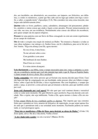 des, aos incrédulos, aos abomináveis, aos assassinos, aos impuros, aos feiticeiros, aos idóla-
tras, e a todos os mentirosos, a parte que lhes cabe será no lago que ardem com fogo e enxo-
fre, a saber, a segunda morte" (Apocalipse 21:8). Não considere isto uma cousa inocente, mas
largue mão definitivamente disto.
Queime todos os livros, panfletos, cartas, calendários, almanaques (do pensamento), pêndu-
los, amuletos e outras cousas que ainda o ligam a estes pecados. Procure minuciosamente em
sua vida, sua casa, em sua residência. Normalmente estas cousas são difíceis de reconhecer,
pois quase sempre são de aspecto religioso.
Procure ter uma palestra com um Servo de Deus consagrado ou com um crente experimenta-
do no campo do ocultismo.
Ore de todo o coração esta oração de renúncia ao Diabo: "Eu renuncio a Satanás e a todas as
suas obras malignas e me entrego a ti, Senhor Jesus, em fé e obediência, para ser-te fiel até o
fim! Amém. "Faça esta aliança com Ele, agora mesmo:
Eu sou só teu, ó meu Jesus;
Tu me salvaste sobre a cruz.
Com gratidão e com amor
Me lembrarei do meu Senhor.
Para Cristo eu viverei,
E o reino eterno alcançarei.
Leia diariamente a sua bíblia, tome o tempo necessário para isto; vença a antipatia e a aver-
são ou a sonolência, mesmo que você não entenda logo tudo o que lê. Peça ao Espírito Santo,
e clame sempre de novo a Jesus. Ele o auxiliará!
Tenha comunhão com outras pessoas que já fizeram esta mesma decisão para Cristo. Caso
não haja este tipo de congregação em sua localidade, então procure obter um folheto evange-
lístico, sobre o qual não há dúvidas, e leia-o regularmente. Ore com freqüência, e sempre que
puder, e peça, se possível, a estas pessoas que já tomaram a decisão, para que também corem
por você.
Jesus está chamando por você agora! Ele não quer que você continue doente e miserável
como se sente neste momento. Ele quer libertá-lo; quer auxiliá-lo; Faça esta decisão com seri-
edade. Não o rejeite; não seja indiferente. Venha a Ele, agora mesmo e clame a Ele em ora-
ção!
O Seu sangue liberta de toa a maldição quebra as algemas. Não importa que seja correntes
fortes que o prendem ao vício, amarras de feitiçaria e de superstição, ou que sejam apenas fios
de seda que o prenderam toda a sua seriedade neste momento. Facilmente poderia ser muito
tarde, se você prorrogasse agora.
"Para isto se manifestou o Filho de Deus, para destruir as obras do Diabo." (I João 3:8)
Jesus ajuda, salva e lhe dá a vida eterna. Venha a Jesus!
"A ele é dado todo o poder; no céu e na terra" (Mateus 28:18).
 