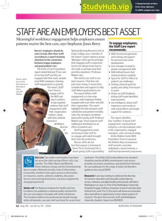 62 may 28 :: vol 28 no 39 :: 2014 NURSING STANDARD
STAFFAREANEMPLOYER’SBESTASSET
Meaningful workforce engagement helps employers ensure
patients receive the best care, says Stephanie Jones Berry
6Cs Live Two online communities have been
set up on the chief nursing oficer’s 6Cs Live
website. The CNO’s Black and Minority
Ethnic Advisory Group and the Commissioning
Nurse Leaders Network provide a hub of information.
Community members have quick access to information
on resources, events, webinars, bulletins, discussion
forums and associated networks. www.6cs.england.nhs.
uk/pg/groups/world
Sickle cell The National Institute for Health and Care
Excellence has published a national quality standard for
the care and support of people with sickle cell disease.
The standard outlines how professionals should manage
sickle cell episodes, use pain relief and check for acute chest
syndrome. The Sickle Cell Society believes the standard
should be used by all NHS commissioners and service
providers to ensure consistency, and should form the basis
for care pathways for the range of sickle cell disorders.
guidance.nice.org.uk/QS58
ResearchAone-daymeetingtocelebratethediversity
ofresearch,educationandinnovationundertakenby
nurses,midwivesandalliedhealthprofessionalswillheldin
NottinghamonJune12.PartoftheNottinghamUniversity
HospitalsEngage,Enthuse,Empowerresearchandeducation
festivalfromJune9to13,theeventwillshowcaseinnovative
ideasandwillbeanopportunitytolearnaboutaspectsof
research.ThedayisfreetotrustsstaffandNottingham
Universitystudents.tinyurl.com/NUHEEE
NOTICE
BOARD
Nurses’ employers should do
more to look after their staff,
according to a report drawing
attention to the connection
between happy employees
and good patient care.
The Point of Care Foundation
reportstatedthatjust27percent
of nursing staff say they are
engaged with their work, despite
most NHS employers claiming
staff engagement is a priority.
The report, Staff
Care: How to
engage staff in
the NHS and
why it matters,
brings together
evidence that staff
engagement with
their organisation
matters, along
with their attitude
towards it.
Jill Maben,
director
of
the
National Nursing Research Unit at
King’s College, was a member of
the report’s expert advisory group.
‘Managers often get the principle
that engaging staff is important,
but do not always know how to
do it well, or perhaps have their
priorities elsewhere,’ Professor
Maben says.
‘We need to see staff as our
best resource. That does not
just mean money, it means time,
consideration and support to help
staff deliver good patient care.’
The report deines staff
engagement as a two-way
process, with employees feeling
engaged with each other and with
their organisation. The report
highlights the links between staff
satisfaction and patient mortality
rates, the strongest correlation
being with nursing staff. Professor
Maben says: ‘If you improve staff
wellbeing it absolutely has an
effect on patient care.’
‘Staff engagement needs
nurturing to help staff to
re-engage with what brought
them into the profession.
‘Nurses often do not
feel that anyone is listening to
them. Part of [solving] this is
about giving staff responsibility.’
The report identiies
four ‘enablers’ of good staff
engagement: organisational
integrity, a strong employee voice
in the organisation, engaged
managers, and a strong strategy.
At the Walton Centre NHS
Foundation Trust in Liverpool,
the Walton Way encompasses
staff summits, executive
walkabouts, award schemes, a
staff-led improvement programme,
To engage employees,
the Staf Care report
recommends:
Well-structured appraisals
and training and support
for personal and career
development.
Line managers trained in
people management skills.
Well-deined teams that
review progress regularly.
Space for staff to reﬂect on
patient care challenges.
Setting coherent goals for
quality and safety, from board
to ward.
Action on staff feedback;
letting staff make identiied
improvements.
Use intelligence about staff
experience and morale to
seek out problems and target
support for solutions.
reportstatedthatjust27percent
of nursing staff say they are
engaged with their work, despite
most NHS employers claiming
staff engagement is a priority.
The report, Staff
Care: How to
engage staff in
the NHS and
why it matters,
brings together
evidence that staff
engagement with
their organisation
matters, along
with their attitude
towards it.
Jill Maben,
director
of
the
priorities elsewhere,’ Professor
Maben says.
best resource. That does not
just mean money, it means time,
consideration and support to help
staff deliver good patient care.’
engagement as a two-way
process, with employees feeling
engaged with each other and with
their organisation. The report
highlights the links between staff
satisfaction and patient mortality
rates, the strongest correlation
being with nursing staff. Professor
Maben says: ‘If you improve staff
wellbeing it absolutely has an
effect on patient care.’
nurturing to help staff to
re-engage with what brought
them into the profession.
feel that anyone is listening to
them. Part of [solving] this is
about giving staff responsibility.’
MARCELO
SARAIVA
CHAVES
Nurses often
do not feel
that anyone is
listening to
them,
says Jill
Maben
062-063w39.indd 62 23/05/2014 11:11
 