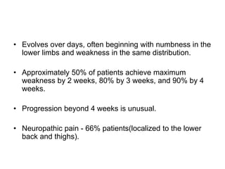 • Evolves over days, often beginning with numbness in the
lower limbs and weakness in the same distribution.
• Approximately 50% of patients achieve maximum
weakness by 2 weeks, 80% by 3 weeks, and 90% by 4
weeks.
• Progression beyond 4 weeks is unusual.
• Neuropathic pain - 66% patients(localized to the lower
back and thighs).
 