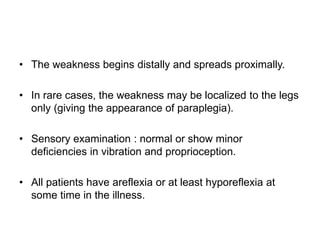 • The weakness begins distally and spreads proximally.
• In rare cases, the weakness may be localized to the legs
only (giving the appearance of paraplegia).
• Sensory examination : normal or show minor
deficiencies in vibration and proprioception.
• All patients have areflexia or at least hyporeflexia at
some time in the illness.
 