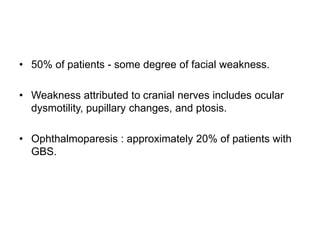 • 50% of patients - some degree of facial weakness.
• Weakness attributed to cranial nerves includes ocular
dysmotility, pupillary changes, and ptosis.
• Ophthalmoparesis : approximately 20% of patients with
GBS.
 
