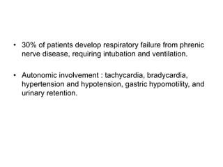 • 30% of patients develop respiratory failure from phrenic
nerve disease, requiring intubation and ventilation.
• Autonomic involvement : tachycardia, bradycardia,
hypertension and hypotension, gastric hypomotility, and
urinary retention.
 