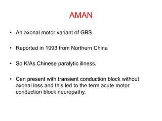 AMAN
• An axonal motor variant of GBS
• Reported in 1993 from Northern China
• So K/As Chinese paralytic illness.
• Can present with transient conduction block without
axonal loss and this led to the term acute motor
conduction block neuropathy.
 