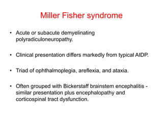 Miller Fisher syndrome
• Acute or subacute demyelinating
polyradiculoneuropathy.
• Clinical presentation differs markedly from typical AIDP.
• Triad of ophthalmoplegia, areflexia, and ataxia.
• Often grouped with Bickerstaff brainstem encephalitis -
similar presentation plus encephalopathy and
corticospinal tract dysfunction.
 
