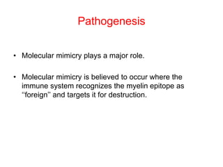 Pathogenesis
• Molecular mimicry plays a major role.
• Molecular mimicry is believed to occur where the
immune system recognizes the myelin epitope as
‘‘foreign’’ and targets it for destruction.
 