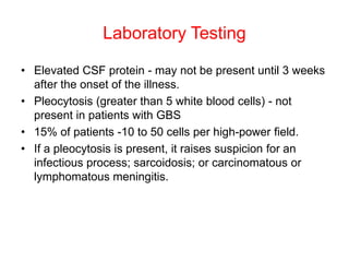 Laboratory Testing
• Elevated CSF protein - may not be present until 3 weeks
after the onset of the illness.
• Pleocytosis (greater than 5 white blood cells) - not
present in patients with GBS
• 15% of patients -10 to 50 cells per high-power field.
• If a pleocytosis is present, it raises suspicion for an
infectious process; sarcoidosis; or carcinomatous or
lymphomatous meningitis.
 