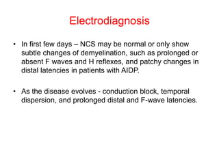 Electrodiagnosis
• In first few days – NCS may be normal or only show
subtle changes of demyelination, such as prolonged or
absent F waves and H reflexes, and patchy changes in
distal latencies in patients with AIDP.
• As the disease evolves - conduction block, temporal
dispersion, and prolonged distal and F-wave latencies.
 