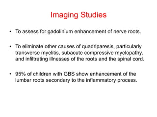 Imaging Studies
• To assess for gadolinium enhancement of nerve roots.
• To eliminate other causes of quadriparesis, particularly
transverse myelitis, subacute compressive myelopathy,
and infiltrating illnesses of the roots and the spinal cord.
• 95% of children with GBS show enhancement of the
lumbar roots secondary to the inflammatory process.
 
