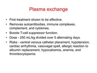 Plasma exchange
• First treatment shown to be effective.
• Removes autoantibodies, immune complexes,
complement, and cytokines.
• Boosts T-cell suppressor function.
• Dose - 250 mL/kg divided over 5 alternating days.
• Risks - central venous catheter placement, hypotension,
cardiac arrhythmia, vasovagal spell, allergic reaction to
albumin replacement, hypocalcemia, anemia, and
thrombocytopenia.
 