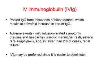 IV immunoglobulin (IVIg)
• Pooled IgG from thousands of blood donors, which
results in a fivefold increase in serum IgG.
• Adverse events - mild infusion-related symptoms
(nausea and headache), aseptic meningitis, rash, severe
rare anaphylaxis, and, in fewer than 2% of cases, renal
failure.
• IVIg may be preferred since it is easier to administer.
 