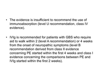 • The evidence is insufficient to recommend the use of
immunoabsorption (level U recommendation, class IV
evidence).
• IVIg is recommended for patients with GBS who require
aid to walk within 2 (level A recommendation) or 4 weeks
from the onset of neuropathic symptoms (level B
recommendation derived from class II evidence
concerning PE started within the first 4 weeks and class I
evidence concerning the comparisons between PE and
IVIg started within the first 2 weeks).
 