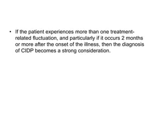• If the patient experiences more than one treatment-
related fluctuation, and particularly if it occurs 2 months
or more after the onset of the illness, then the diagnosis
of CIDP becomes a strong consideration.
 