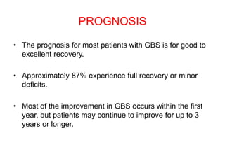 PROGNOSIS
• The prognosis for most patients with GBS is for good to
excellent recovery.
• Approximately 87% experience full recovery or minor
deficits.
• Most of the improvement in GBS occurs within the first
year, but patients may continue to improve for up to 3
years or longer.
 