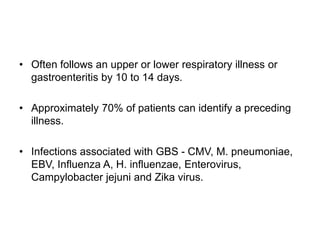 • Often follows an upper or lower respiratory illness or
gastroenteritis by 10 to 14 days.
• Approximately 70% of patients can identify a preceding
illness.
• Infections associated with GBS - CMV, M. pneumoniae,
EBV, Influenza A, H. influenzae, Enterovirus,
Campylobacter jejuni and Zika virus.
 